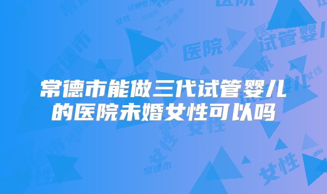 常德市能做三代试管婴儿的医院未婚女性可以吗