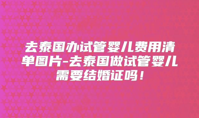 去泰国办试管婴儿费用清单图片-去泰国做试管婴儿需要结婚证吗！