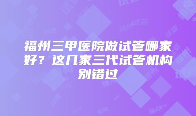福州三甲医院做试管哪家好?这几家三代试管机构别错过