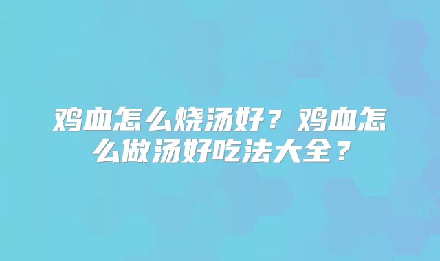 鸡血怎么烧汤好？鸡血怎么做汤好吃法大全？