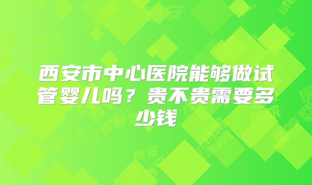 西安市中心医院能够做试管婴儿吗?贵不贵需要多少钱