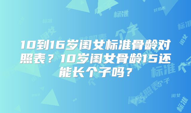 10到16岁闺女标准骨龄对照表？10岁闺女骨龄15还能长个子吗？