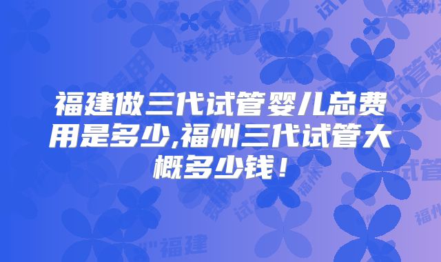 福建做三代试管婴儿总费用是多少,福州三代试管大概多少钱！