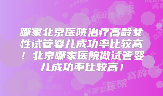哪家北京医院治疗高龄女性试管婴儿成功率比较高！北京哪家医院做试管婴儿成功率比较高！