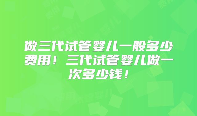 做三代试管婴儿一般多少费用！三代试管婴儿做一次多少钱！