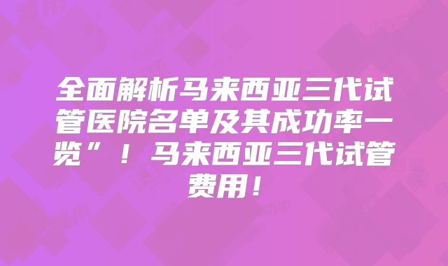 全面解析马来西亚三代试管医院名单及其成功率一览”！马来西亚三代试管费用！