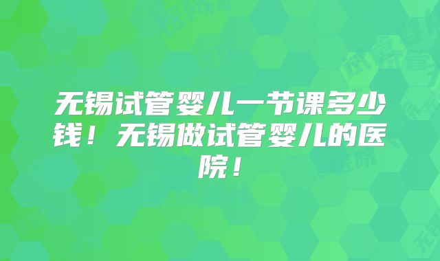 无锡试管婴儿一节课多少钱！无锡做试管婴儿的医院！