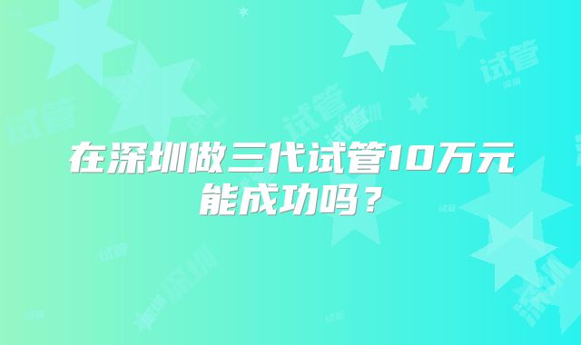 在深圳做三代试管10万元能成功吗?