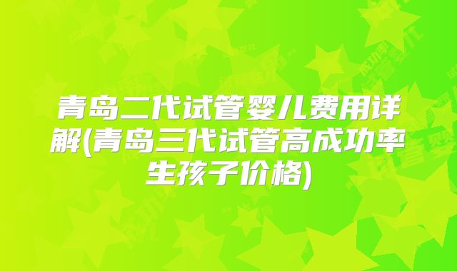 青岛二代试管婴儿费用详解(青岛三代试管高成功率生孩子价格)