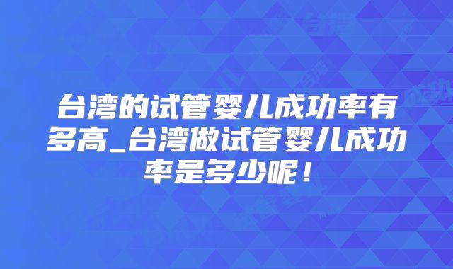 台湾的试管婴儿成功率有多高_台湾做试管婴儿成功率是多少呢!