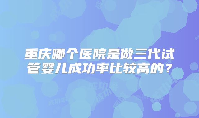 重庆哪个医院是做三代试管婴儿成功率比较高的？