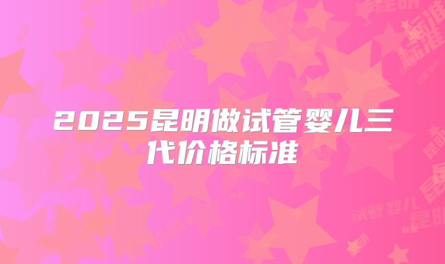 2025昆明做试管婴儿三代价格标准