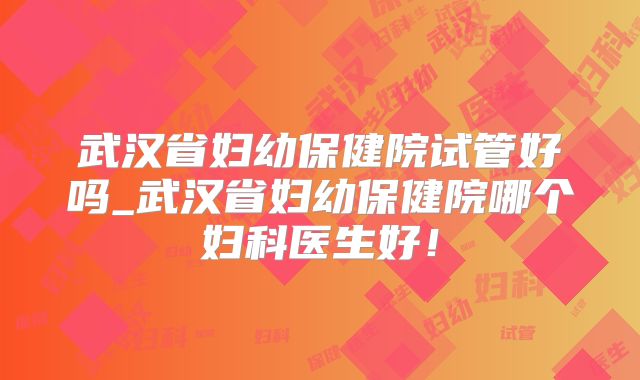 武汉省妇幼保健院试管好吗_武汉省妇幼保健院哪个妇科医生好!