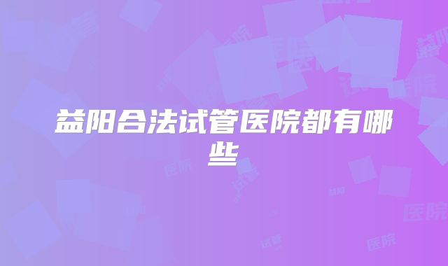 益阳合法试管医院都有哪些