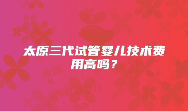太原三代试管婴儿技术费用高吗？