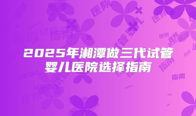2025年湘潭做三代试管婴儿医院选择指南