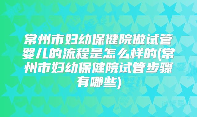 常州市妇幼保健院做试管婴儿的流程是怎么样的(常州市妇幼保健院试管步骤有哪些)
