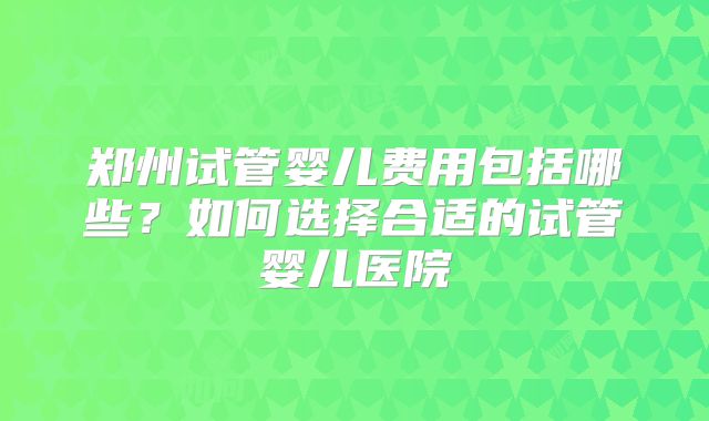 郑州试管婴儿费用包括哪些?如何选择合适的试管婴儿医院