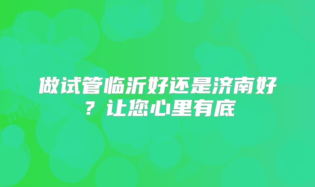 做试管临沂好还是济南好？让您心里有底