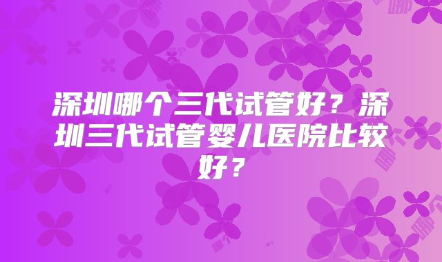 深圳哪个三代试管好?深圳三代试管婴儿医院比较好?