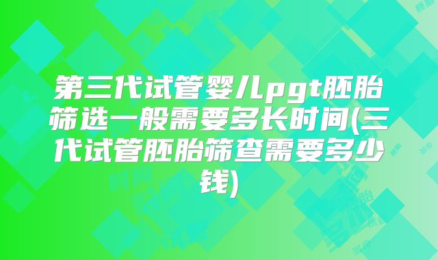 第三代试管婴儿pgt胚胎筛选一般需要多长时间(三代试管胚胎筛查需要多少钱)