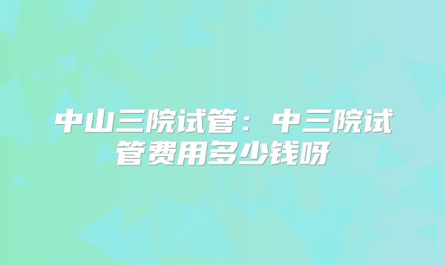 中山三院试管:中三院试管费用多少钱呀