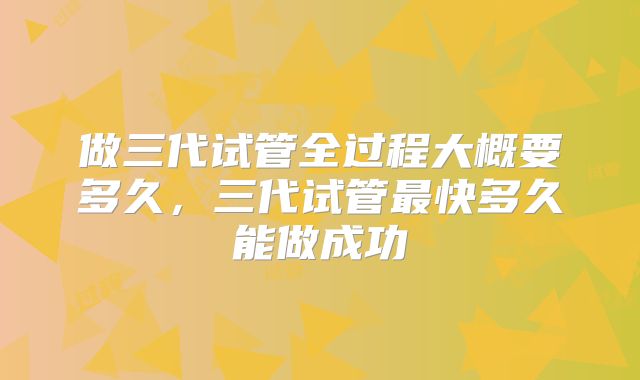 做三代试管全过程大概要多久，三代试管最快多久能做成功