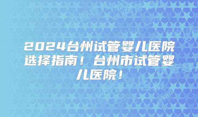 2024台州试管婴儿医院选择指南！台州市试管婴儿医院！