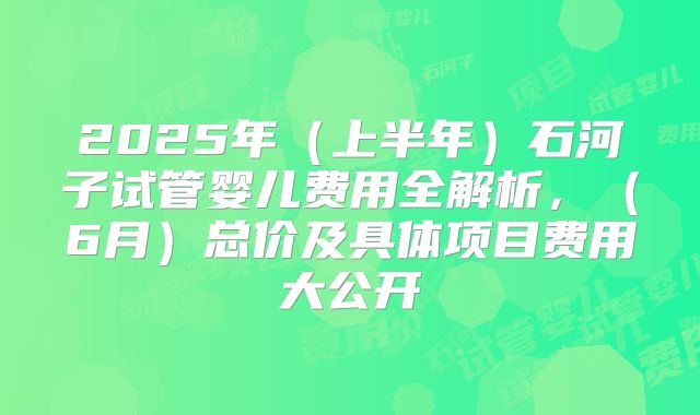 2025年（上半年）石河子试管婴儿费用全解析，（6月）总价及具体项目费用大公开