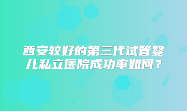 西安较好的第三代试管婴儿私立医院成功率如何？