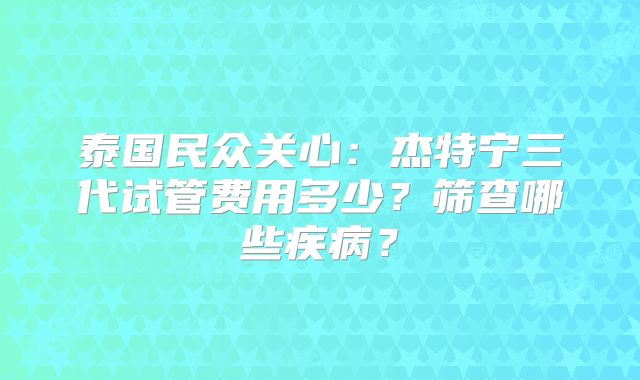 泰国民众关心：杰特宁三代试管费用多少？筛查哪些疾病？