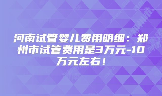 河南试管婴儿费用明细:郑州市试管费用是3万元-10万元左右!
