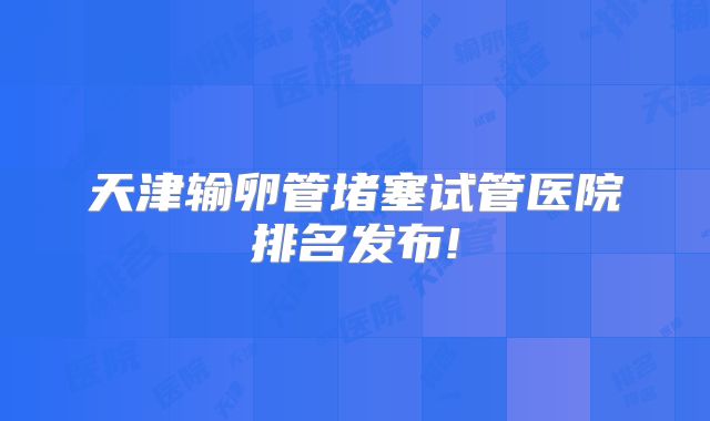天津输卵管堵塞试管医院排名发布!