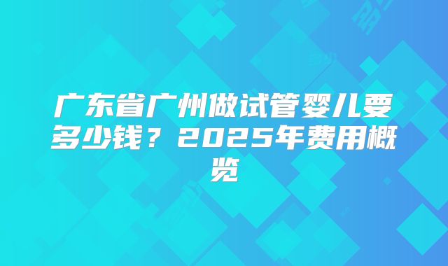 广东省广州做试管婴儿要多少钱？2025年费用概览