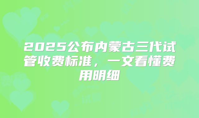2025公布内蒙古三代试管收费标准，一文看懂费用明细