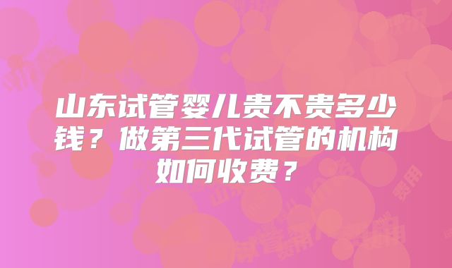 山东试管婴儿贵不贵多少钱？做第三代试管的机构如何收费？