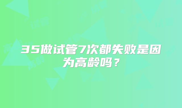 35做试管7次都失败是因为高龄吗？
