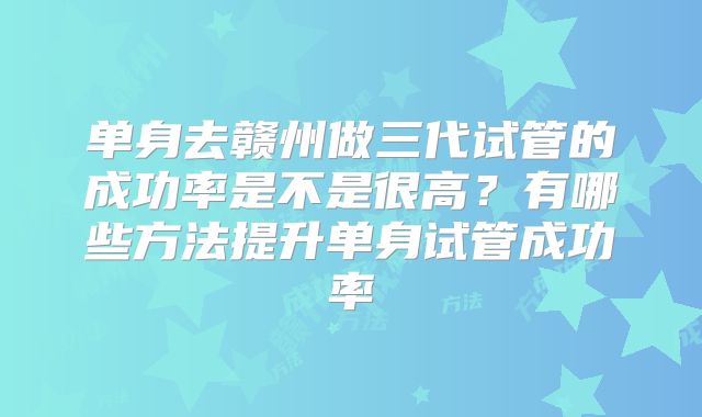 单身去赣州做三代试管的成功率是不是很高？有哪些方法提升单身试管成功率