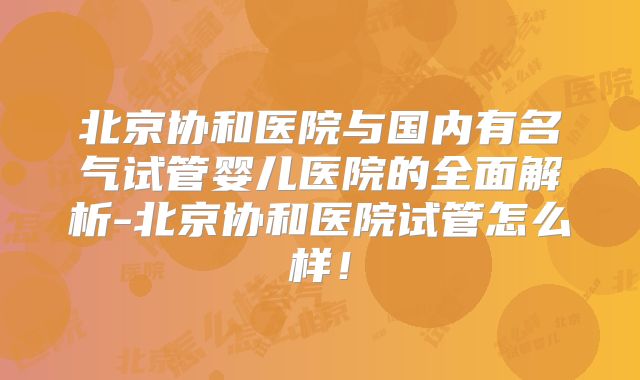 北京协和医院与国内有名气试管婴儿医院的全面解析-北京协和医院试管怎么样！