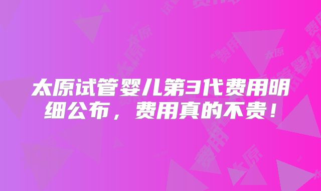 太原试管婴儿第3代费用明细公布,费用真的不贵!