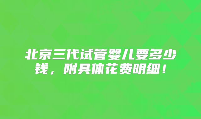 北京三代试管婴儿要多少钱,附具体花费明细!