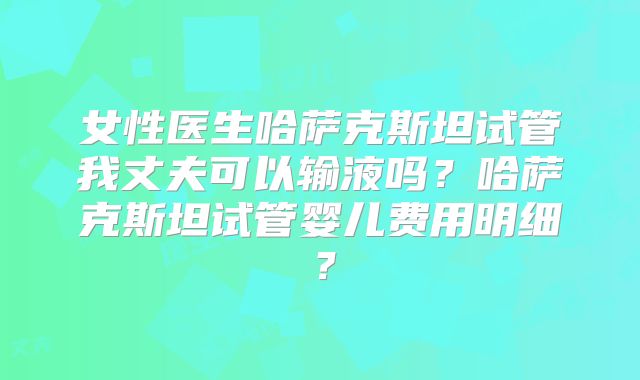 女性医生哈萨克斯坦试管我丈夫可以输液吗？哈萨克斯坦试管婴儿费用明细？