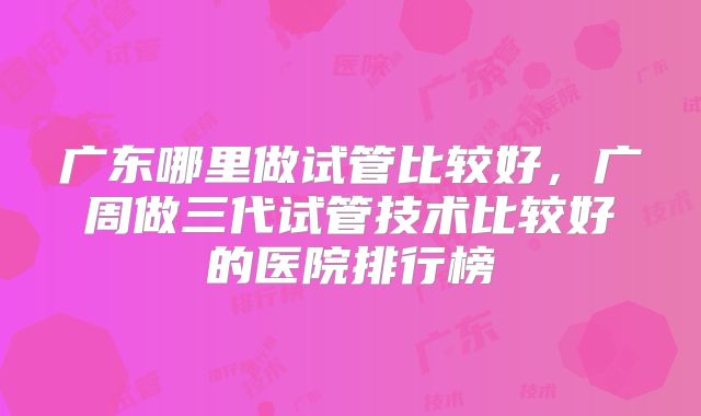广东哪里做试管比较好,广周做三代试管技术比较好的医院排行榜