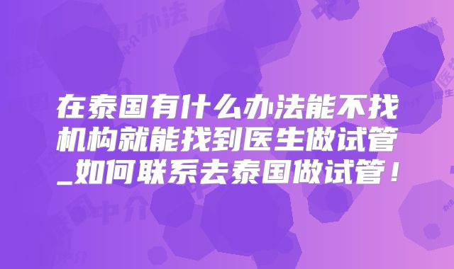 在泰国有什么办法能不找机构就能找到医生做试管_如何联系去泰国做试管！