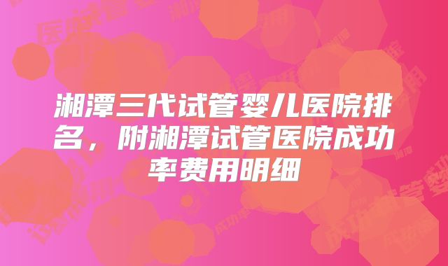 湘潭三代试管婴儿医院排名，附湘潭试管医院成功率费用明细