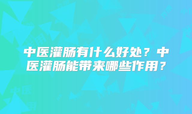 中医灌肠有什么好处?中医灌肠能带来哪些作用?