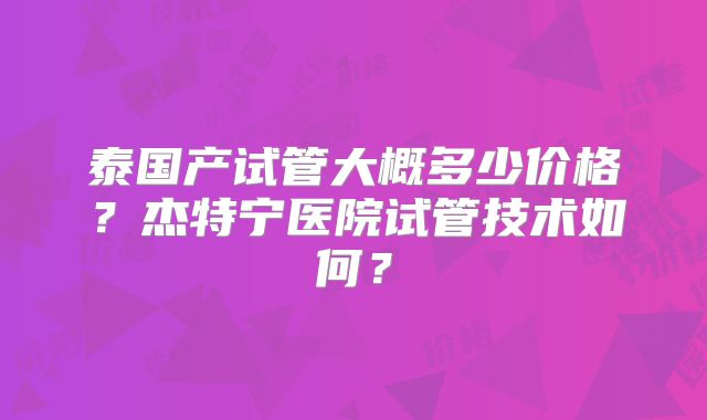 泰国产试管大概多少价格？杰特宁医院试管技术如何？