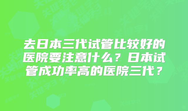去日本三代试管比较好的医院要注意什么？日本试管成功率高的医院三代？