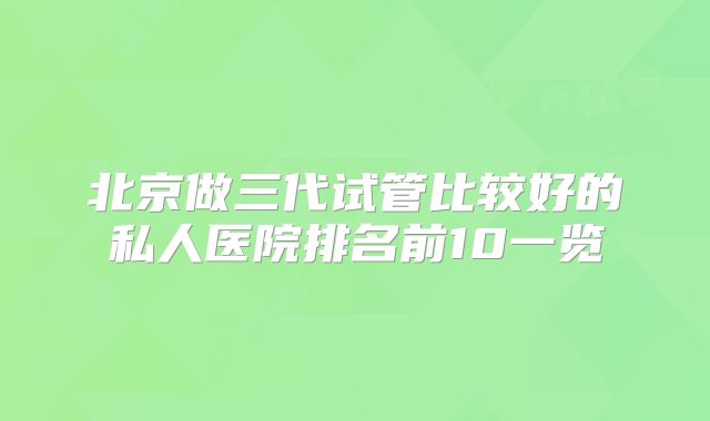北京做三代试管比较好的私人医院排名前10一览