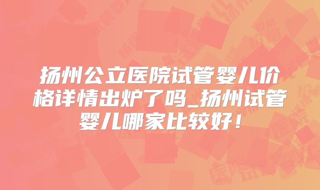 扬州公立医院试管婴儿价格详情出炉了吗_扬州试管婴儿哪家比较好！